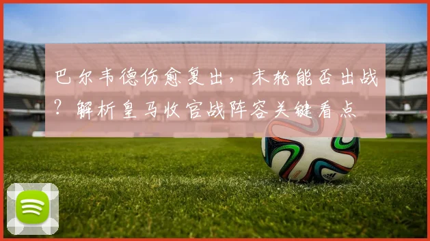 巴尔韦德伤愈复出,末轮能否出战?解析皇马收官战阵容关键看点