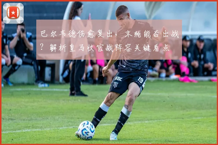 巴尔韦德伤愈复出，末轮能否出战？解析皇马收官战阵容关键看点