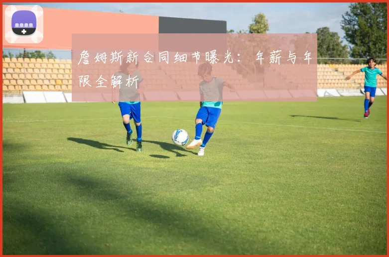 詹姆斯新合同细节曝光：年薪与年限全解析