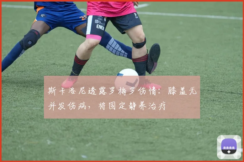 斯卡洛尼透露罗梅罗伤情:膝盖无并发伤病,将固定静养治疗