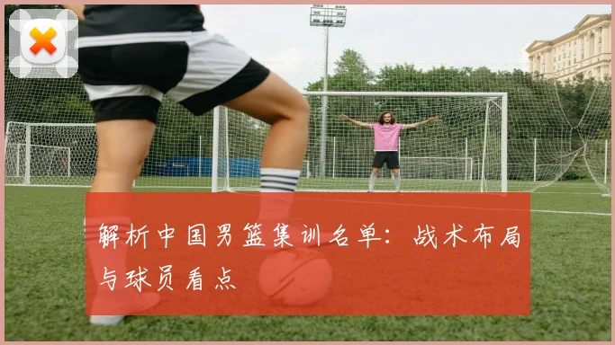 解析中国男篮集训名单:战术布局与球员看点