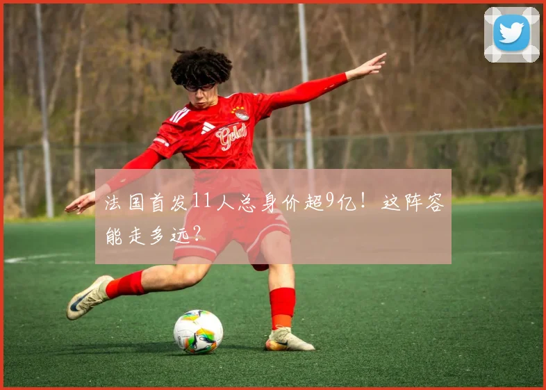 法国首发11人总身价超9亿！这阵容能走多远？