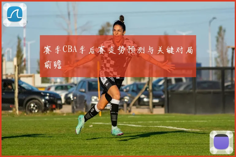 赛季CBA季后赛走势预测与关键对局前瞻