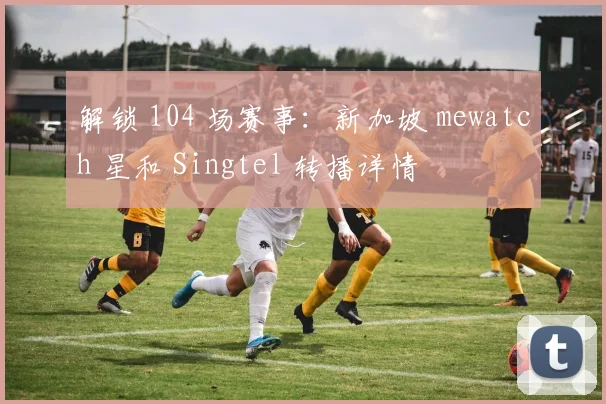 解锁 104 场赛事:新加坡 mewatch 星和 Singtel 转播详情