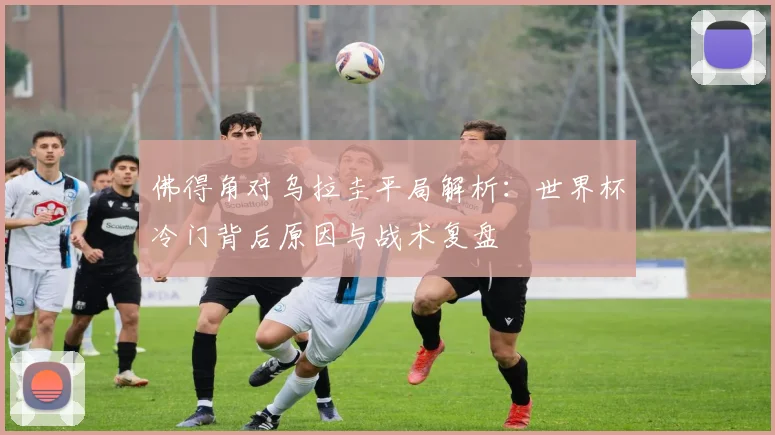 佛得角对乌拉圭平局解析:世界杯冷门背后原因与战术复盘