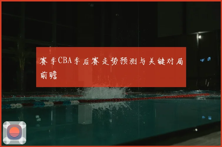 赛季CBA季后赛走势预测与关键对局前瞻